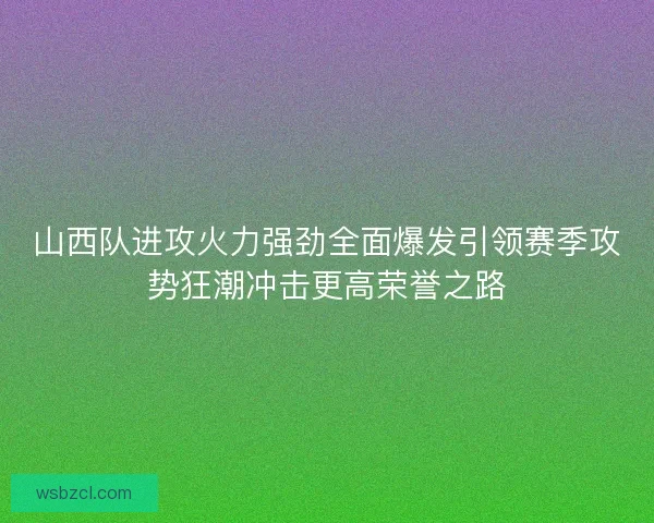 山西队进攻火力强劲全面爆发引领赛季攻势狂潮冲击更高荣誉之路 山西队进攻火力强劲全面爆发引领赛季攻势狂潮冲击更高荣誉之路