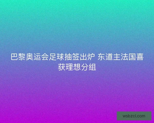 巴黎奥运会足球抽签出炉 东道主法国喜获理想分组