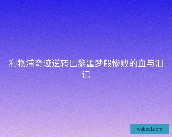 利物浦奇迹逆转巴黎噩梦般惨败的血与泪记