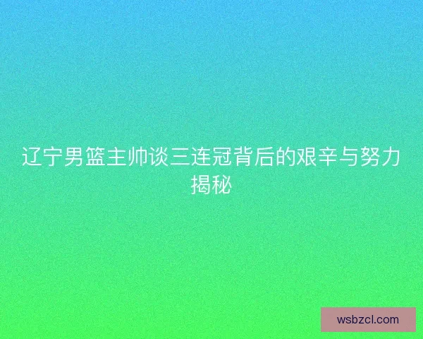 辽宁男篮主帅谈三连冠背后的艰辛与努力揭秘